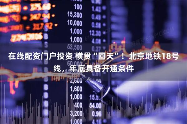 在线配资门户投资 横贯“回天”！北京地铁18号线，年底具备开通条件