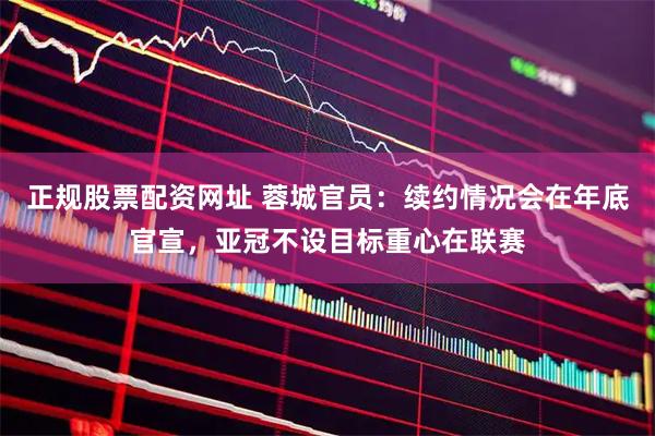 正规股票配资网址 蓉城官员：续约情况会在年底官宣，亚冠不设目标重心在联赛