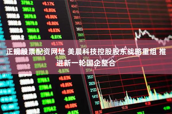 正规股票配资网址 美晨科技控股股东战略重组 推进新一轮国企整合