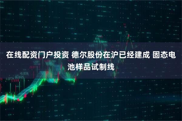 在线配资门户投资 德尔股份在沪已经建成 固态电池样品试制线