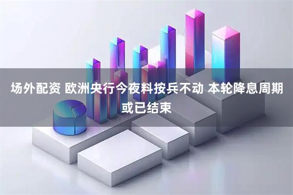场外配资 欧洲央行今夜料按兵不动 本轮降息周期或已结束