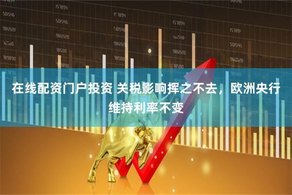 在线配资门户投资 关税影响挥之不去，欧洲央行维持利率不变