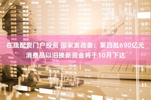 在线配资门户投资 国家发改委：第四批690亿元消费品以旧换新资金将于10月下达