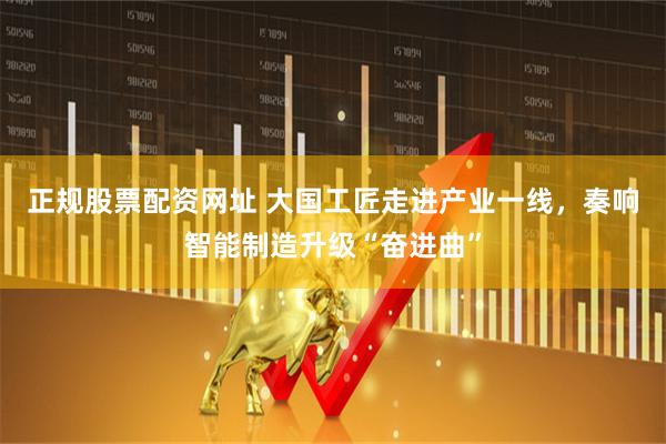正规股票配资网址 大国工匠走进产业一线，奏响智能制造升级“奋进曲”