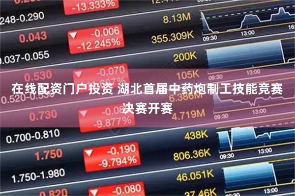 在线配资门户投资 湖北首届中药炮制工技能竞赛决赛开赛