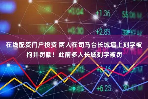 在线配资门户投资 两人在司马台长城墙上刻字被拘并罚款！此前多人长城刻字被罚