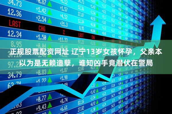 正规股票配资网址 辽宁13岁女孩怀孕，父亲本以为是无赖造孽，谁知凶手竟潜伏在警局