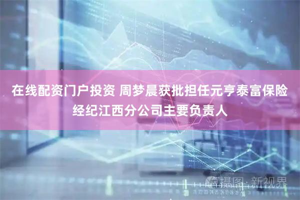 在线配资门户投资 周梦晨获批担任元亨泰富保险经纪江西分公司主要负责人