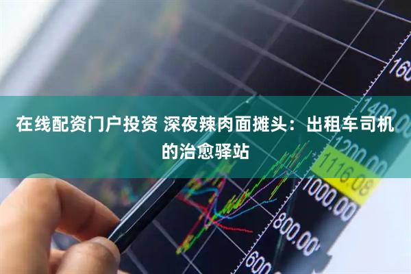 在线配资门户投资 深夜辣肉面摊头：出租车司机的治愈驿站