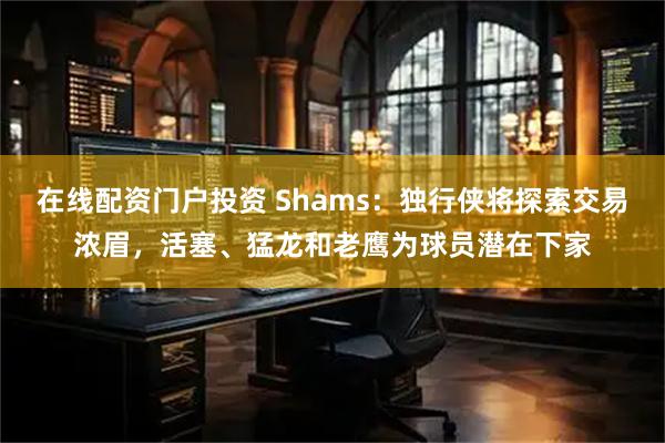 在线配资门户投资 Shams：独行侠将探索交易浓眉，活塞、猛龙和老鹰为球员潜在下家