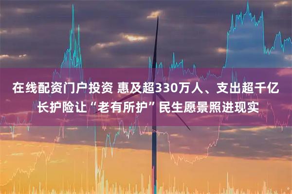 在线配资门户投资 惠及超330万人、支出超千亿 长护险让“老有所护”民生愿景照进现实