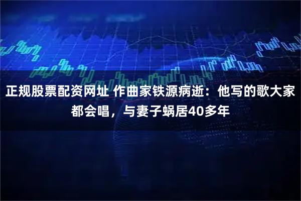 正规股票配资网址 作曲家铁源病逝：他写的歌大家都会唱，与妻子蜗居40多年