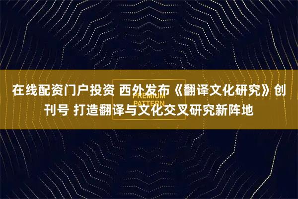 在线配资门户投资 西外发布《翻译文化研究》创刊号 打造翻译与文化交叉研究新阵地