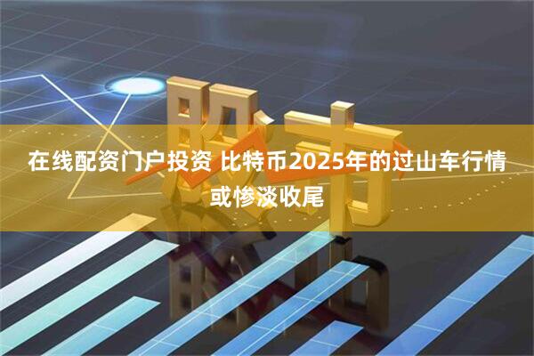 在线配资门户投资 比特币2025年的过山车行情或惨淡收尾