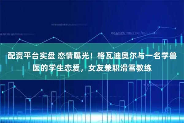 配资平台实盘 恋情曝光！格瓦迪奥尔与一名学兽医的学生恋爱，女友兼职滑雪教练