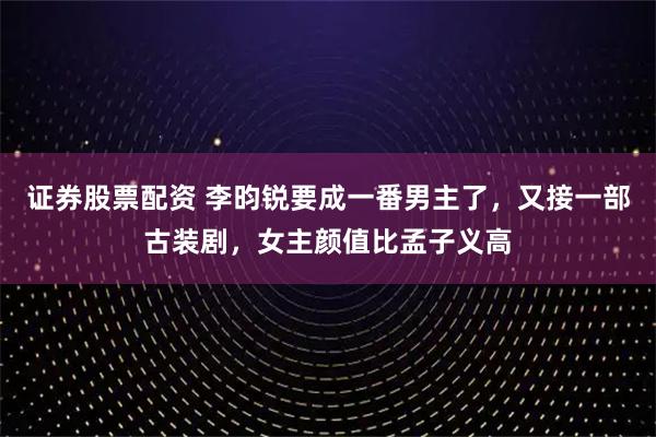 证券股票配资 李昀锐要成一番男主了，又接一部古装剧，女主颜值比孟子义高