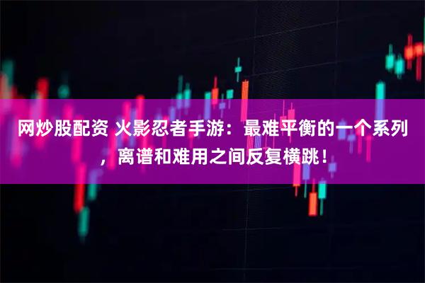网炒股配资 火影忍者手游：最难平衡的一个系列，离谱和难用之间反复横跳！