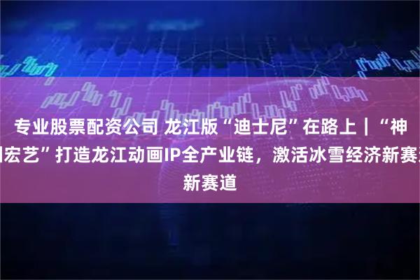 专业股票配资公司 龙江版“迪士尼”在路上|“神洲宏艺”打造龙江动画IP全产业链,激活冰雪经济新赛道