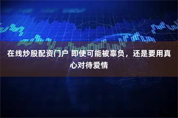 在线炒股配资门户 即使可能被辜负，还是要用真心对待爱情