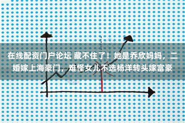 在线配资门户论坛 藏不住了！她是乔欣妈妈，二婚嫁上海豪门，难怪女儿不选杨洋转头嫁富豪