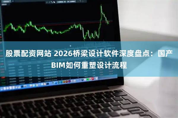 股票配资网站 2026桥梁设计软件深度盘点：国产BIM如何重塑设计流程