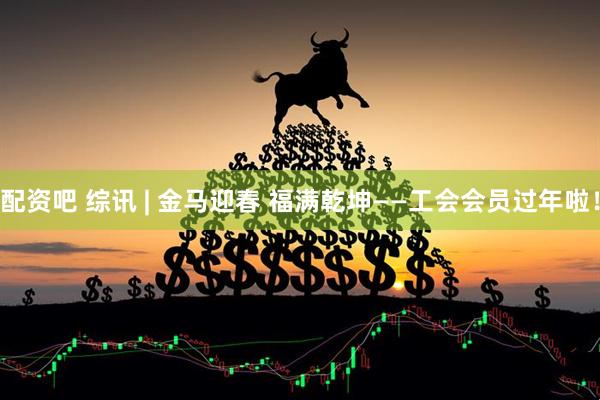 配资吧 综讯 | 金马迎春 福满乾坤——工会会员过年啦！