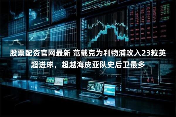 股票配资官网最新 范戴克为利物浦攻入23粒英超进球，超越海皮亚队史后卫最多