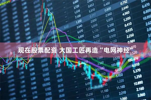 现在股票配资 大国工匠再造“电网神经”