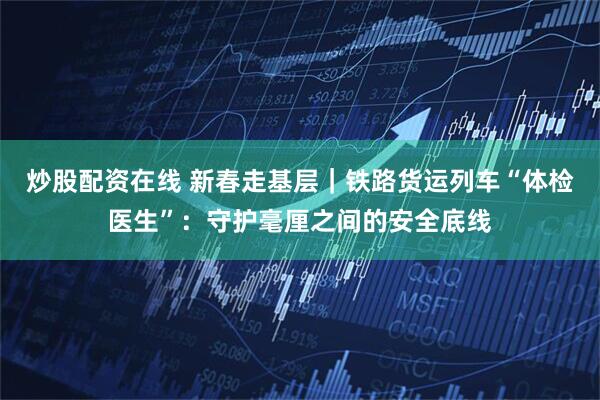 炒股配资在线 新春走基层｜铁路货运列车“体检医生”：守护毫厘之间的安全底线