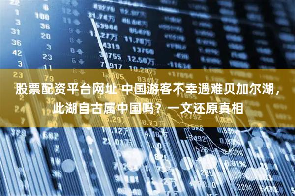 股票配资平台网址 中国游客不幸遇难贝加尔湖，此湖自古属中国吗？一文还原真相