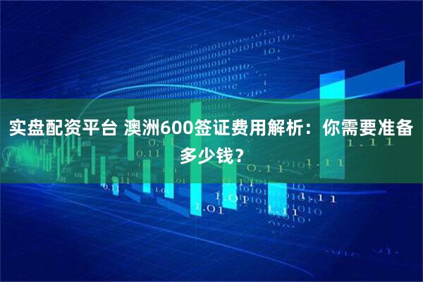 实盘配资平台 澳洲600签证费用解析：你需要准备多少钱？