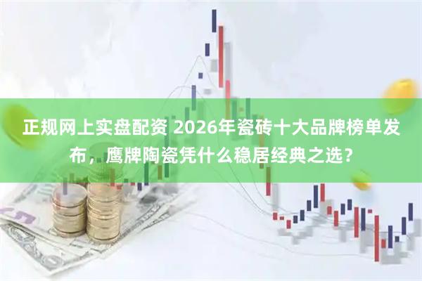 正规网上实盘配资 2026年瓷砖十大品牌榜单发布，鹰牌陶瓷凭什么稳居经典之选？
