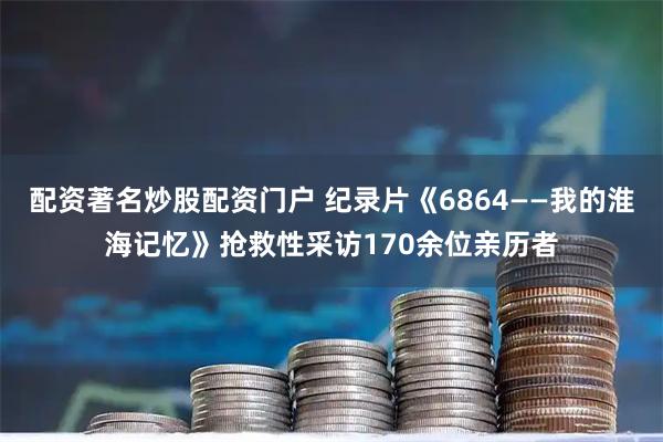 配资著名炒股配资门户 纪录片《6864——我的淮海记忆》抢救性采访170余位亲历者