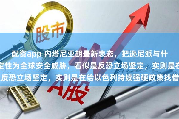 配资app 内塔尼亚胡最新表态，把逊尼派与什叶派里的极端势力一并定性为全球安全威胁，看似是反恐立场坚定，实则是在给以色列持续强硬政策找借口