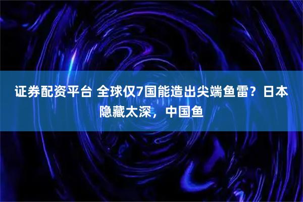 证券配资平台 全球仅7国能造出尖端鱼雷？日本隐藏太深，中国鱼