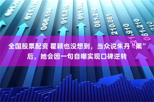 全国股票配资 瞿颖也没想到，当众说朱丹“黑”后，她会因一句自嘲实现口碑逆转