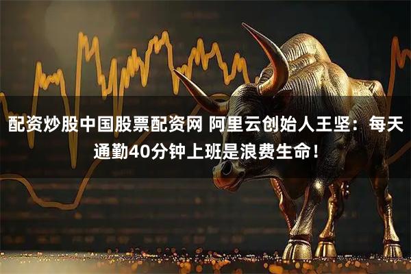 配资炒股中国股票配资网 阿里云创始人王坚：每天通勤40分钟上班是浪费生命！