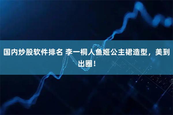国内炒股软件排名 李一桐人鱼姬公主裙造型，美到出圈！