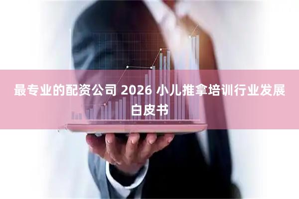 最专业的配资公司 2026 小儿推拿培训行业发展白皮书