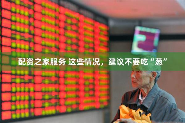 配资之家服务 这些情况，建议不要吃“葱”