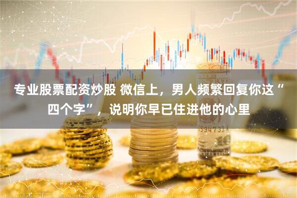 专业股票配资炒股 微信上，男人频繁回复你这“四个字”，说明你早已住进他的心里
