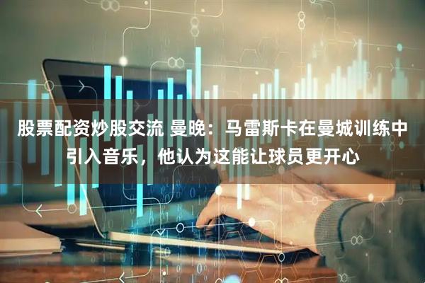 股票配资炒股交流 曼晚：马雷斯卡在曼城训练中引入音乐，他认为这能让球员更开心