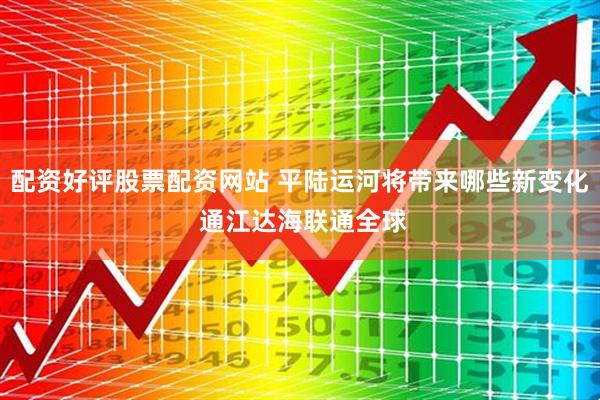 配资好评股票配资网站 平陆运河将带来哪些新变化 通江达海联通全球