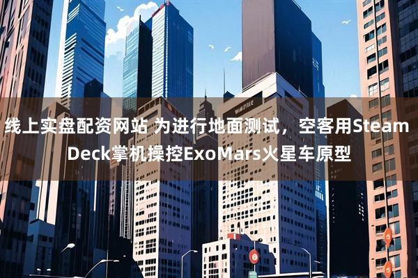 线上实盘配资网站 为进行地面测试，空客用Steam Deck掌机操控ExoMars火星车原型