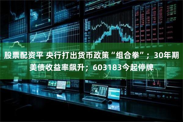 股票配资平 央行打出货币政策“组合拳”；30年期美债收益率飙升；603183今起停牌